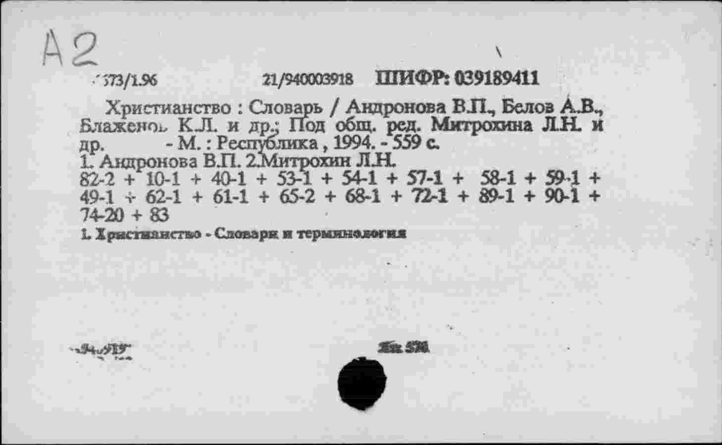 ﻿">73/1.96
21/940003918 ШИФРІ 039189411
Христианство : Словарь / Андронова ВЛ, Белов А.В, Блаженоь КЛ. и др.: Под общ. ред. Митрохина Л.Н. и др. - М. : Республика, 1994. - 559 с.
1. Андронова ВЛ. 2.Митрохин JIJHL
82-2 + 10-1 + 40-1 + 53-1 + 54-1 + 57-1 + 58-1 + 59-1 + 49-1 + 62-1 + 61-1 + 65-2 + 68-1 + 72-1 + 89-1 + 90-1 + 74-20 + 83
1. Христианство - Словари и терминология

